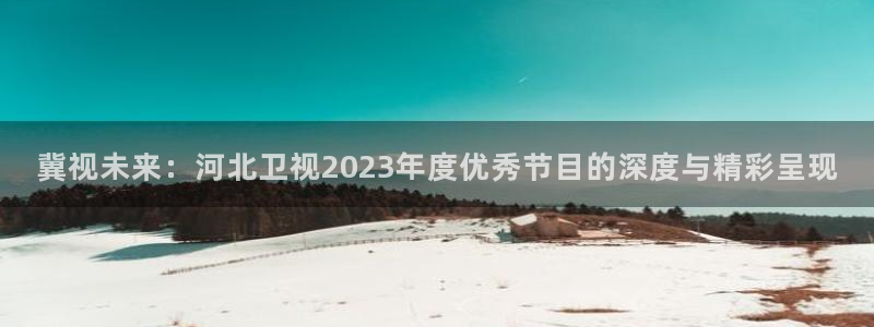 四虎好看影院：冀视未来：河北卫视2023年度优秀节目的深度与精彩呈现