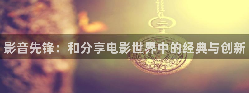 好好看影院：影音先锋：和分享电影世界中的经典与创新